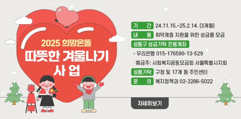 &lt; 따뜻한 겨울나기 사업 &gt; ○ 기간: 24.11.15.~25.2.14. (3개월) ○ 내용: 취약계층 지원을 위한 성금품 모금  ○ 성동구 성금기탁 전용계좌   - 우리은행 015-176590-13-529 예금주: 사회복지공동모금회 서울특별시지회 ○ 성품기탁: 구청 및 17개 동 주민센터 ○ 문의) 복지정책과 02-2286-5022 (자세히보기)